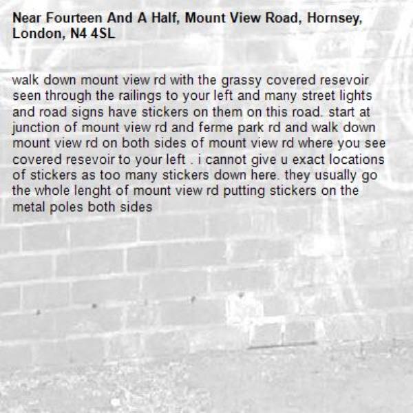 walk down mount view rd with the grassy covered resevoir seen through the railings to your left and many street lights and road signs have stickers on them on this road. start at junction of mount view rd and ferme park rd and walk down mount view rd on both sides of mount view rd where you see covered resevoir to your left . i cannot give u exact locations of stickers as too many stickers down here. they usually go the whole lenght of mount view rd putting stickers on the metal poles both sides-Fourteen And A Half, Mount View Road, Hornsey, London, N4 4SL