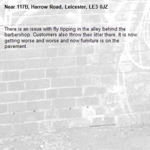 There is an issue with fly tipping in the alley behind the barbershop. Customers also throw their litter there. It is now getting worse and worse and now furniture is on the pavement. -117B, Harrow Road, Leicester, LE3 0JZ