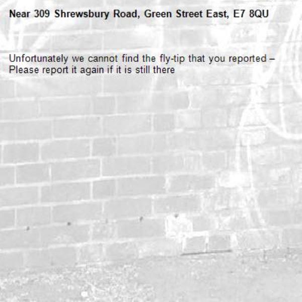 Unfortunately we cannot find the fly-tip that you reported – Please report it again if it is still there-309 Shrewsbury Road, Green Street East, E7 8QU