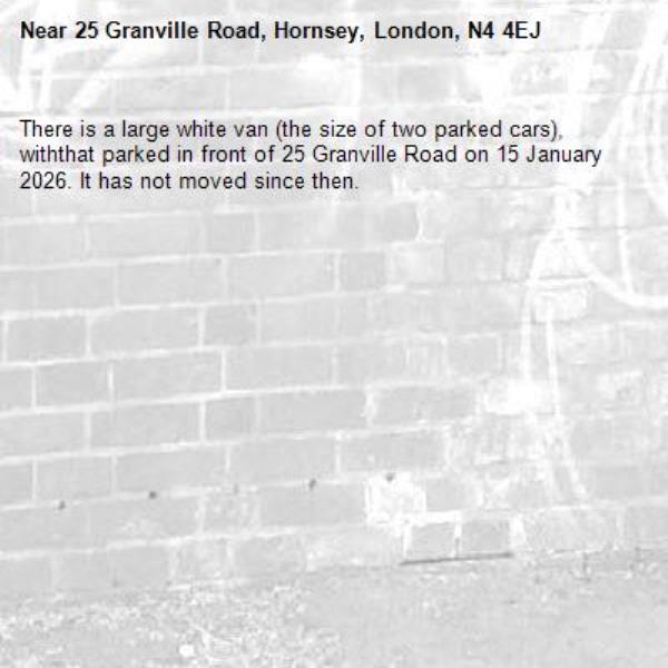 There is a large white van (the size of two parked cars), withthat parked in front of 25 Granville Road on 15 January 2026. It has not moved since then.-25 Granville Road, Hornsey, London, N4 4EJ