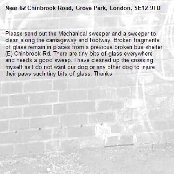 Please send out the Mechanical sweeper and a sweeper to clean along the carriageway and footway. Broken fragments of glass remain in places from a previous broken bus shelter (E) Chinbrook Rd. There are tiny bits of glass everywhere and needs a good sweep. I have cleaned up the crossing myself as I do not want our dog or any other dog to injure their paws such tiny bits of glass. Thanks-62 Chinbrook Road, Grove Park, London, SE12 9TU