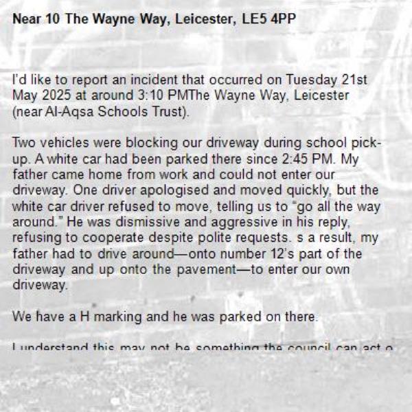 I’d like to report an incident that occurred on Tuesday 21st May 2025 at around 3:10 PMThe Wayne Way, Leicester (near Al-Aqsa Schools Trust).

Two vehicles were blocking our driveway during school pick-up. A white car had been parked there since 2:45 PM. My father came home from work and could not enter our driveway. One driver apologised and moved quickly, but the white car driver refused to move, telling us to “go all the way around.” He was dismissive and aggressive in his reply, refusing to cooperate despite polite requests. s a result, my father had to drive around—onto number 12’s part of the driveway and up onto the pavement—to enter our own driveway.

We have a H marking and he was parked on there. 

I understand this may not be something the council can act on directly, but I would appreciate it if the incident could be logged in case of future issues. If possible, I would also welcome increased parking patrols during school pick-up hours, as this kind of behaviour happens frequently in our area, and aggressive conduct from parents is unacceptable.

The school has also been contacted regarding this matter.-10 The Wayne Way, Leicester, LE5 4PP