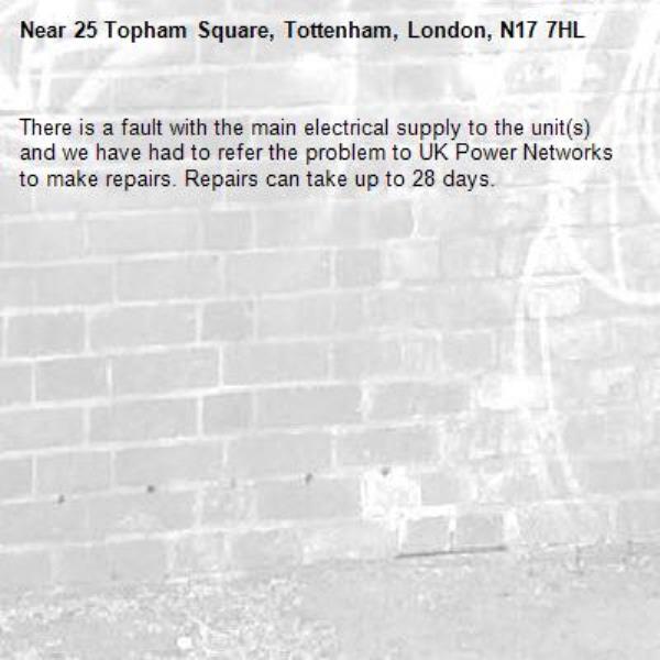 There is a fault with the main electrical supply to the unit(s) and we have had to refer the problem to UK Power Networks to make repairs. Repairs can take up to 28 days.-25 Topham Square, Tottenham, London, N17 7HL