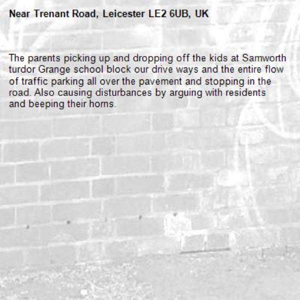 The parents picking up and dropping off the kids at Samworth turdor Grange school block our drive ways and the entire flow of traffic parking all over the pavement and stopping in the road. Also causing disturbances by arguing with residents and beeping their horns.-Trenant Road, Leicester LE2 6UB, UK