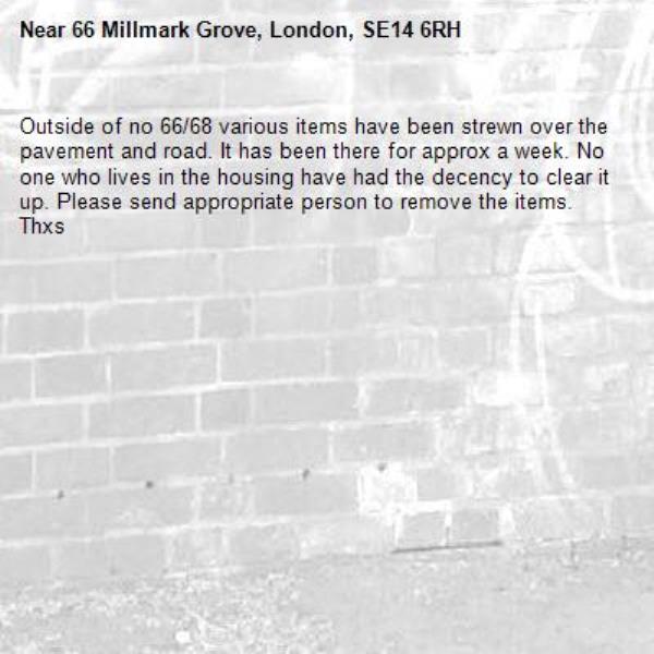 Outside of no 66/68 various items have been strewn over the pavement and road. It has been there for approx a week. No one who lives in the housing have had the decency to clear it up. Please send appropriate person to remove the items. Thxs -66 Millmark Grove, London, SE14 6RH