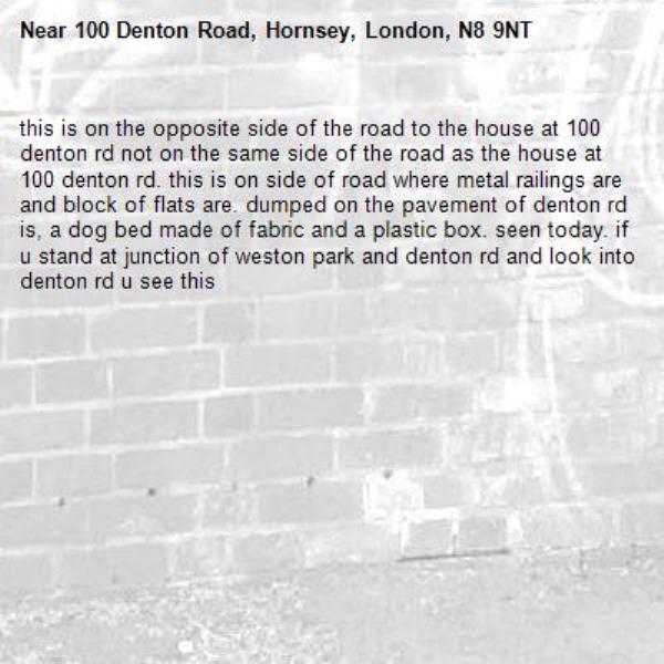 this is on the opposite side of the road to the house at 100 denton rd not on the same side of the road as the house at 100 denton rd. this is on side of road where metal railings are and block of flats are. dumped on the pavement of denton rd is, a dog bed made of fabric and a plastic box. seen today. if u stand at junction of weston park and denton rd and look into denton rd u see this -100 Denton Road, Hornsey, London, N8 9NT