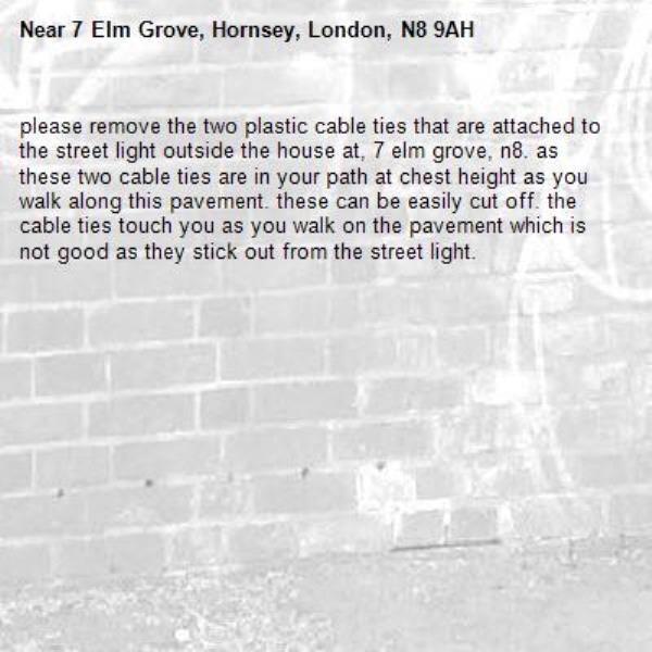 please remove the two plastic cable ties that are attached to the street light outside the house at, 7 elm grove, n8. as these two cable ties are in your path at chest height as you walk along this pavement. these can be easily cut off. the cable ties touch you as you walk on the pavement which is not good as they stick out from the street light. -7 Elm Grove, Hornsey, London, N8 9AH