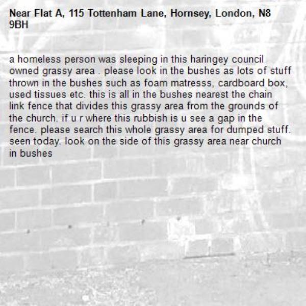 a homeless person was sleeping in this haringey council owned grassy area . please look in the bushes as lots of stuff thrown in the bushes such as foam matresss, cardboard box, used tissues etc. this is all in the bushes nearest the chain link fence that divides this grassy area from the grounds of the church. if u r where this rubbish is u see a gap in the fence. please search this whole grassy area for dumped stuff. seen today. look on the side of this grassy area near church in bushes -Flat A, 115 Tottenham Lane, Hornsey, London, N8 9BH