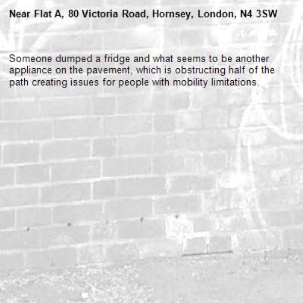 Someone dumped a fridge and what seems to be another appliance on the pavement, which is obstructing half of the path creating issues for people with mobility limitations. -Flat A, 80 Victoria Road, Hornsey, London, N4 3SW