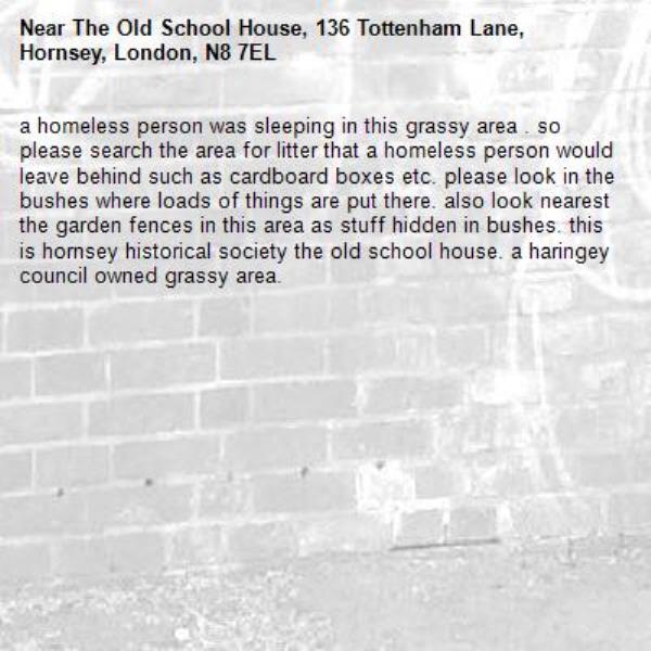 a homeless person was sleeping in this grassy area . so please search the area for litter that a homeless person would leave behind such as cardboard boxes etc. please look in the bushes where loads of things are put there. also look nearest the garden fences in this area as stuff hidden in bushes. this is hornsey historical society the old school house. a haringey council owned grassy area. -The Old School House, 136 Tottenham Lane, Hornsey, London, N8 7EL