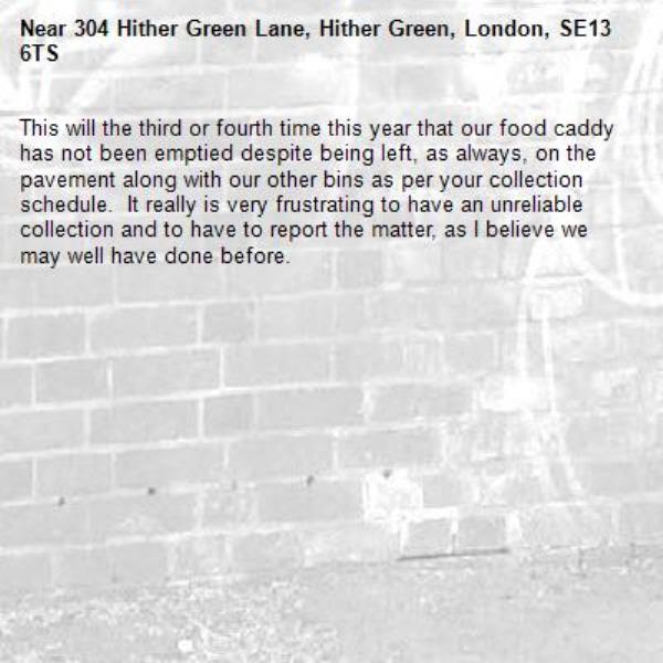 This will the third or fourth time this year that our food caddy has not been emptied despite being left, as always, on the pavement along with our other bins as per your collection schedule.  It really is very frustrating to have an unreliable collection and to have to report the matter, as I believe we may well have done before.-304 Hither Green Lane, Hither Green, London, SE13 6TS