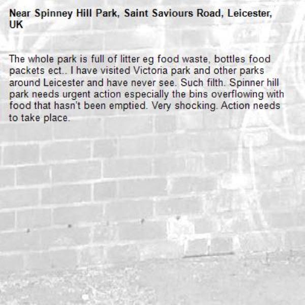 The whole park is full of litter eg food waste, bottles food packets ect.. I have visited Victoria park and other parks around Leicester and have never see. Such filth. Spinner hill park needs urgent action especially the bins overflowing with food that hasn’t been emptied. Very shocking. Action needs to take place.-Spinney Hill Park, Saint Saviours Road, Leicester, UK