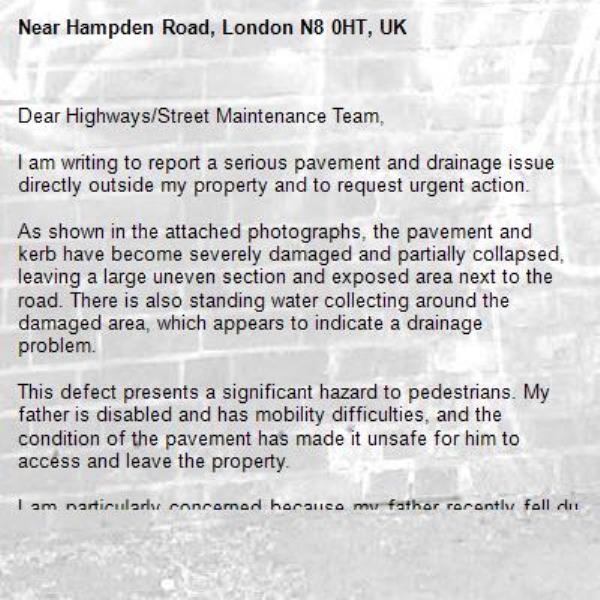 Dear Highways/Street Maintenance Team,

I am writing to report a serious pavement and drainage issue directly outside my property and to request urgent action.

As shown in the attached photographs, the pavement and kerb have become severely damaged and partially collapsed, leaving a large uneven section and exposed area next to the road. There is also standing water collecting around the damaged area, which appears to indicate a drainage problem.

This defect presents a significant hazard to pedestrians. My father is disabled and has mobility difficulties, and the condition of the pavement has made it unsafe for him to access and leave the property.

I am particularly concerned because my father recently fell due to the uneven surface which is on top of Hampden Road N8. The fall resulted in fractures to his face and bruising which required medical treatment. Given the seriousness of his injuries, I believe this matter requires urgent attention to prevent further accidents and injuries to other residents and members of the public.

I would be grateful if the council could:

Carry out an urgent inspection of the site.
Investigate whether there is an underlying drainage or structural issue causing the damage.
Arrange for the pavement and kerb to be repaired as soon as possible.
Make the area safe immediately if permanent repairs cannot be undertaken straight away.
Please confirm receipt of this report and advise what action will be taken, together with the expected timescale for inspection and repair. Given the injury already sustained, I would appreciate this matter being treated as a priority.

I look forward to your response.-Hampden Road, London N8 0HT, UK