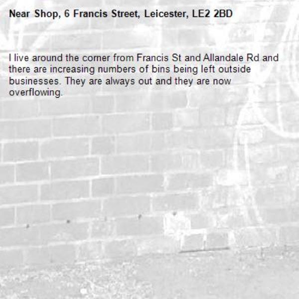 I live around the corner from Francis St and Allandale Rd and there are increasing numbers of bins being left outside businesses. They are always out and they are now overflowing.  -Shop, 6 Francis Street, Leicester, LE2 2BD