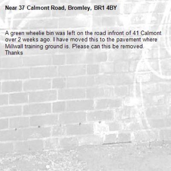 A green wheelie bin was left on the road infront of 41 Calmont over 2 weeks ago. I have moved this to the pavement where Millwall training ground is. Please can this be removed. Thanks-37 Calmont Road, Bromley, BR1 4BY