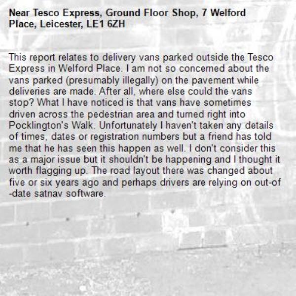 This report relates to delivery vans parked outside the Tesco Express in Welford Place. I am not so concerned about the vans parked (presumably illegally) on the pavement while deliveries are made. After all, where else could the vans stop? What I have noticed is that vans have sometimes driven across the pedestrian area and turned right into Pocklington's Walk. Unfortunately I haven't taken any details of times, dates or registration numbers but a friend has told me that he has seen this happen as well. I don't consider this as a major issue but it shouldn't be happening and I thought it worth flagging up. The road layout there was changed about five or six years ago and perhaps drivers are relying on out-of-date satnav software.-Tesco Express, Ground Floor Shop, 7 Welford Place, Leicester, LE1 6ZH