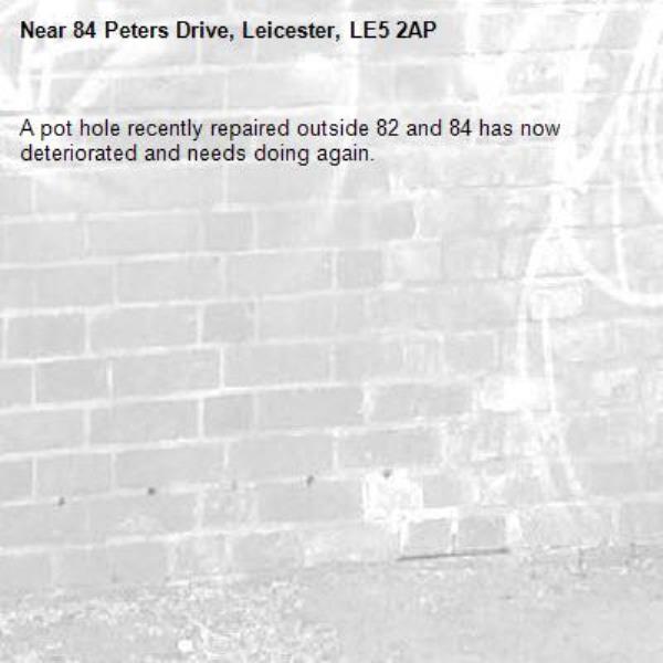 A pot hole recently repaired outside 82 and 84 has now deteriorated and needs doing again.-84 Peters Drive, Leicester, LE5 2AP