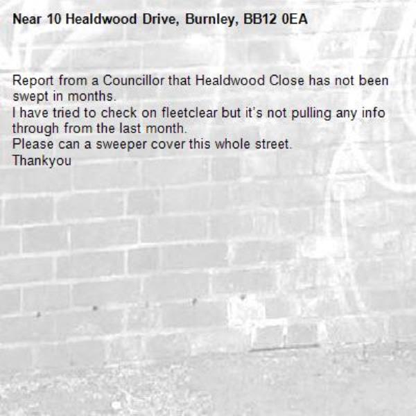 Report from a Councillor that Healdwood Close has not been swept in months. 
I have tried to check on fleetclear but it’s not pulling any info through from the last month. 
Please can a sweeper cover this whole street. 
Thankyou -10 Healdwood Drive, Burnley, BB12 0EA