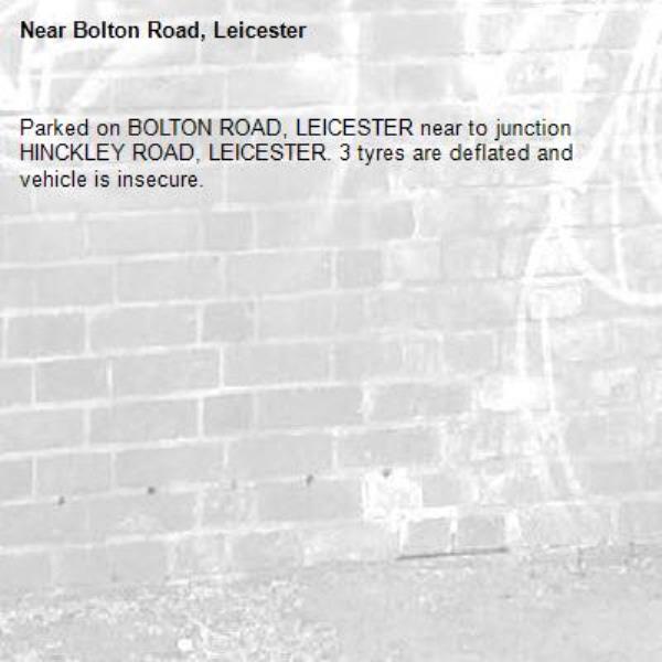 Parked on BOLTON ROAD, LEICESTER near to junction HINCKLEY ROAD, LEICESTER. 3 tyres are deflated and vehicle is insecure. 

-Bolton Road, Leicester