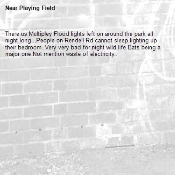 There us Multipley Flood lights left on around the park all night long ..People on Rendell Rd cannot sleep lighting up their bedroom..Very very bad for night wild life Bats being a major one Not mention waste of electricity..-Playing Field