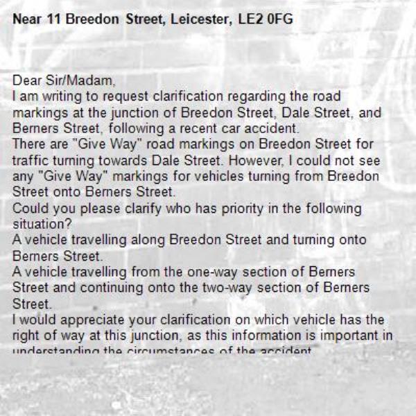 Dear Sir/Madam,
I am writing to request clarification regarding the road markings at the junction of Breedon Street, Dale Street, and Berners Street, following a recent car accident.
There are "Give Way" road markings on Breedon Street for traffic turning towards Dale Street. However, I could not see any "Give Way" markings for vehicles turning from Breedon Street onto Berners Street.
Could you please clarify who has priority in the following situation?
A vehicle travelling along Breedon Street and turning onto Berners Street.
A vehicle travelling from the one-way section of Berners Street and continuing onto the two-way section of Berners Street.
I would appreciate your clarification on which vehicle has the right of way at this junction, as this information is important in understanding the circumstances of the accident.
Thank you in advance for your time and assistance. I look forward to your response.
Kind regards-11 Breedon Street, Leicester, LE2 0FG