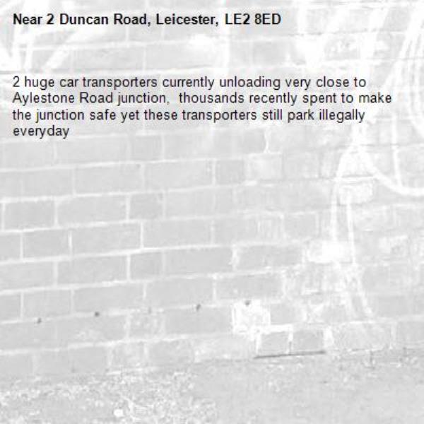 2 huge car transporters currently unloading very close to Aylestone Road junction,  thousands recently spent to make the junction safe yet these transporters still park illegally everyday-2 Duncan Road, Leicester, LE2 8ED