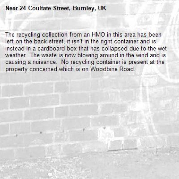 The recycling collection from an HMO in this area has been left on the back street, it isn't in the right container and is instead in a cardboard box that has collapsed due to the wet weather.  The waste is now blowing around in the wind and is causing a nuisance.  No recycling container is present at the property concerned which is on Woodbine Road.-24 Coultate Street, Burnley, UK