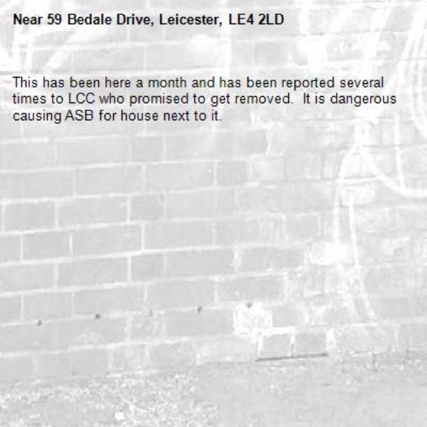This has been here a month and has been reported several times to LCC who promised to get removed.  It is dangerous causing ASB for house next to it.-59 Bedale Drive, Leicester, LE4 2LD