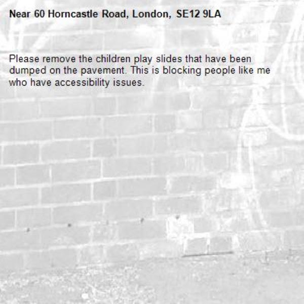Please remove the children play slides that have been dumped on the pavement. This is blocking people like me who have accessibility issues.-60 Horncastle Road, London, SE12 9LA