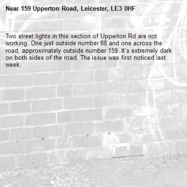 Two street lights in this section of Upperton Rd are not working. One just outside number 88 and one across the road, approximately outside number 159. It's extremely dark on both sides of the road. The issue was first noticed last week.  -159 Upperton Road, Leicester, LE3 0HF