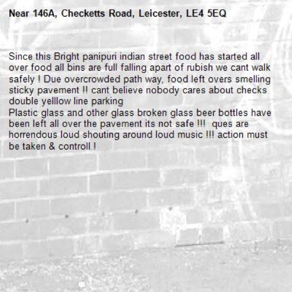 Since this Bright panipuri indian street food has started all over food all bins are full falling apart of rubish we cant walk safely ! Due overcrowded path way, food left overs smelling sticky pavement !! cant believe nobody cares about checks double yelllow line parking 
Plastic glass and other glass broken glass beer bottles have been left all over the pavement its not safe !!!  ques are horrendous loud shouting around loud music !!! action must be taken &amp; controll !-146A, Checketts Road, Leicester, LE4 5EQ