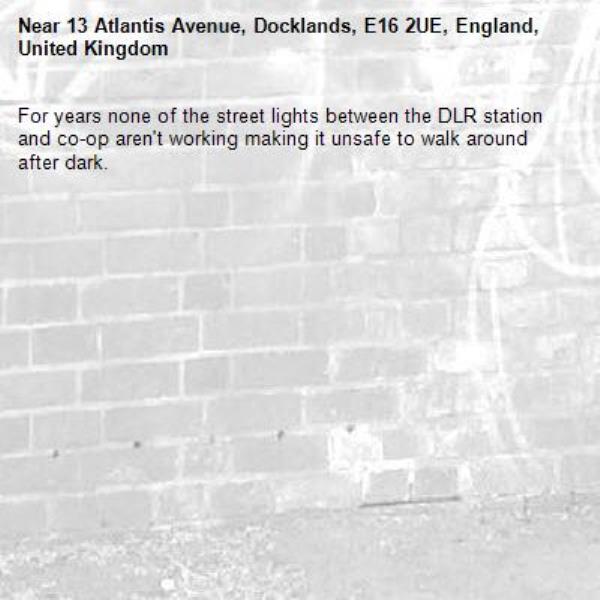 For years none of the street lights between the DLR station and co-op aren't working making it unsafe to walk around after dark. -13 Atlantis Avenue, Docklands, E16 2UE, England, United Kingdom