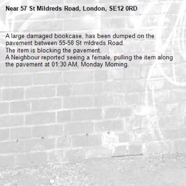 A large damaged bookcase, has been dumped on the pavement between 55-58 St mIdreds Road.
The item is blocking the pavement.
A Neighbour reported seeing a female, pulling the item along the pavement at 01:30 AM, Monday Morning. -57 St Mildreds Road, London, SE12 0RD