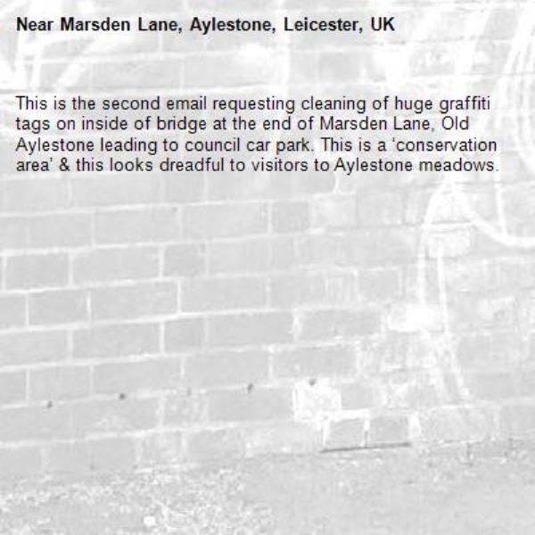 This is the second email requesting cleaning of huge graffiti tags on inside of bridge at the end of Marsden Lane, Old Aylestone leading to council car park. This is a ‘conservation area’ &amp; this looks dreadful to visitors to Aylestone meadows.-Marsden Lane, Aylestone, Leicester, UK