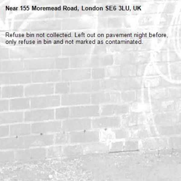 Refuse bin not collected. Left out on pavement night before, only refuse in bin and not marked as contaminated.-155 Moremead Road, London SE6 3LU, UK