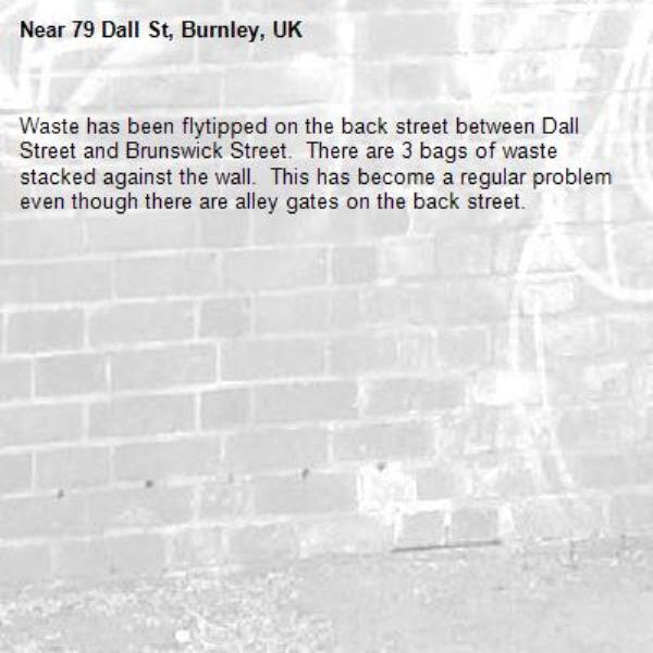 Waste has been flytipped on the back street between Dall Street and Brunswick Street.  There are 3 bags of waste stacked against the wall.  This has become a regular problem even though there are alley gates on the back street.-79 Dall St, Burnley, UK