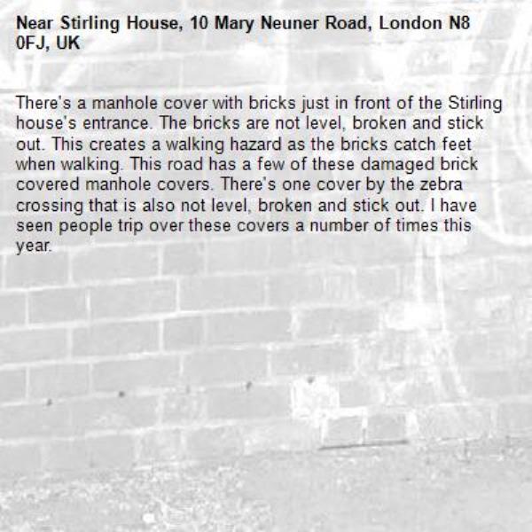 There's a manhole cover with bricks just in front of the Stirling house's entrance. The bricks are not level, broken and stick out. This creates a walking hazard as the bricks catch feet when walking. This road has a few of these damaged brick covered manhole covers. There's one cover by the zebra crossing that is also not level, broken and stick out. I have seen people trip over these covers a number of times this year. -Stirling House, 10 Mary Neuner Road, London N8 0FJ, UK