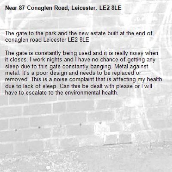 The gate to the park and the new estate built at the end of conaglen road Leicester LE2 8LE 

The gate is constantly being used and it is really noisy when it closes. I work nights and I have no chance of getting any sleep due to this gate constantly banging. Metal against metal. It’s a poor design and needs to be replaced or removed. This is a noise complaint that is affecting my health due to lack of sleep. Can this be dealt with please or I will have to escalate to the environmental health. -87 Conaglen Road, Leicester, LE2 8LE