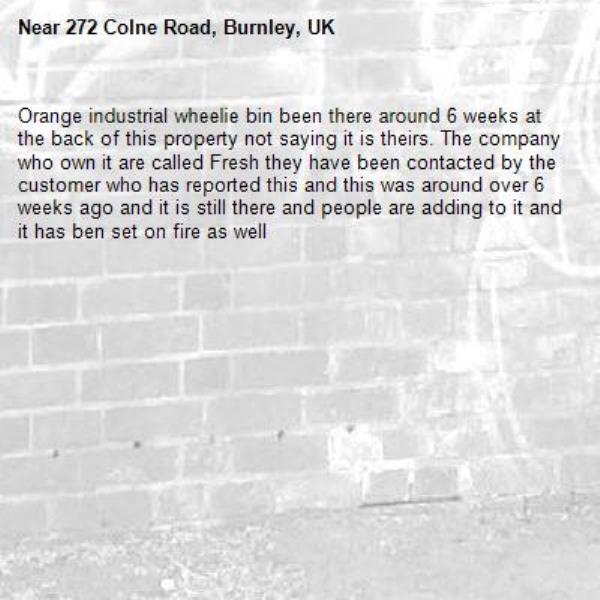 Orange industrial wheelie bin been there around 6 weeks at the back of this property not saying it is theirs. The company who own it are called Fresh they have been contacted by the customer who has reported this and this was around over 6 weeks ago and it is still there and people are adding to it and it has ben set on fire as well-272 Colne Road, Burnley, UK