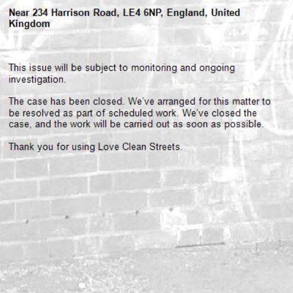 
This issue will be subject to monitoring and ongoing investigation.

The case has been closed. We’ve arranged for this matter to be resolved as part of scheduled work. We’ve closed the case, and the work will be carried out as soon as possible.

Thank you for using Love Clean Streets.
-234 Harrison Road, LE4 6NP, England, United Kingdom