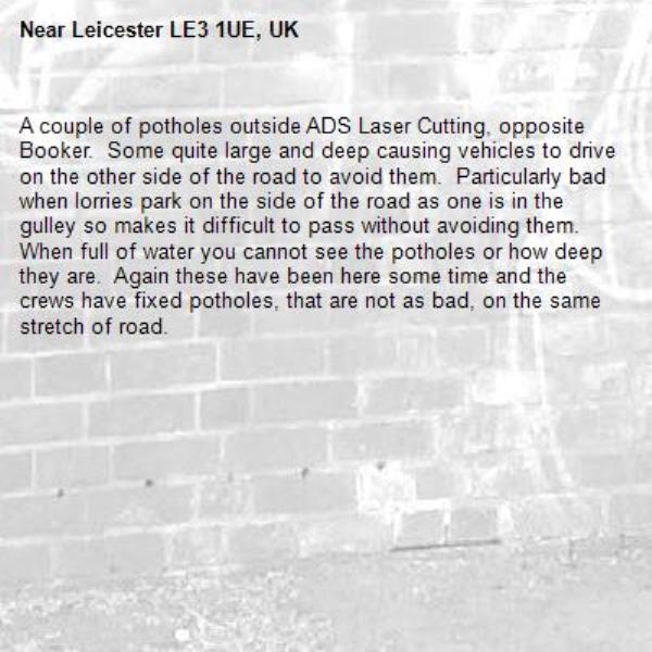 A couple of potholes outside ADS Laser Cutting, opposite Booker.  Some quite large and deep causing vehicles to drive on the other side of the road to avoid them.  Particularly bad when lorries park on the side of the road as one is in the gulley so makes it difficult to pass without avoiding them.  When full of water you cannot see the potholes or how deep they are.  Again these have been here some time and the crews have fixed potholes, that are not as bad, on the same stretch of road.-Leicester LE3 1UE, UK