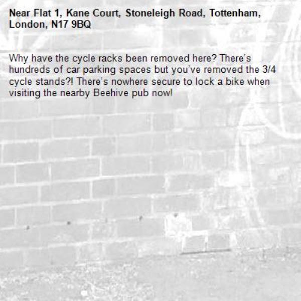 Why have the cycle racks been removed here? There’s hundreds of car parking spaces but you’ve removed the 3/4 cycle stands?! There’s nowhere secure to lock a bike when visiting the nearby Beehive pub now! -Flat 1, Kane Court, Stoneleigh Road, Tottenham, London, N17 9BQ