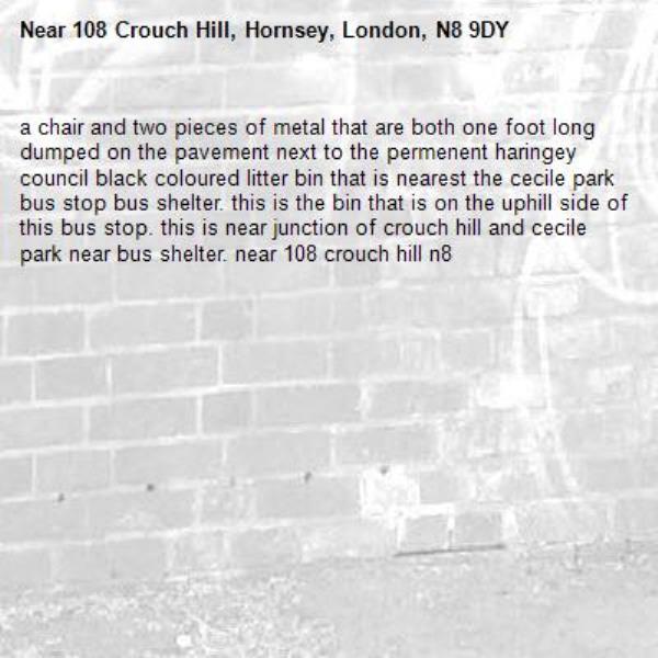 a chair and two pieces of metal that are both one foot long dumped on the pavement next to the permenent haringey council black coloured litter bin that is nearest the cecile park bus stop bus shelter. this is the bin that is on the uphill side of this bus stop. this is near junction of crouch hill and cecile park near bus shelter. near 108 crouch hill n8-108 Crouch Hill, Hornsey, London, N8 9DY