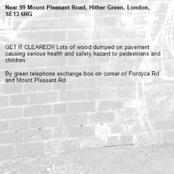 

GET IT CLEARED!! Lots of wood dumped on pavement causing serious health and safety hazard to pedestrians and children 

By green telephone exchange box on corner of Fordyce Rd and Mount Pleasant Rd -99 Mount Pleasant Road, Hither Green, London, SE13 6RG