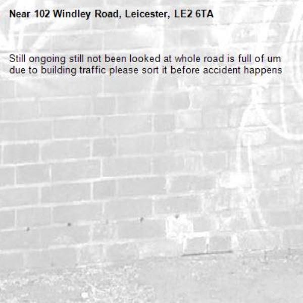 Still ongoing still not been looked at whole road is full of um due to building traffic please sort it before accident happens -102 Windley Road, Leicester, LE2 6TA