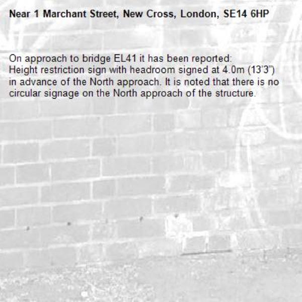 On approach to bridge EL41 it has been reported:
Height restriction sign with headroom signed at 4.0m (13’3”) in advance of the North approach. It is noted that there is no circular signage on the North approach of the structure.-1 Marchant Street, New Cross, London, SE14 6HP
