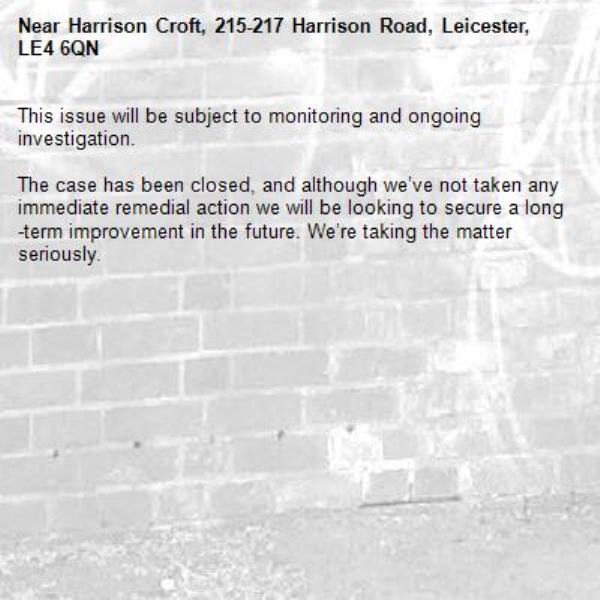 This issue will be subject to monitoring and ongoing investigation.

The case has been closed, and although we’ve not taken any immediate remedial action we will be looking to secure a long-term improvement in the future. We’re taking the matter seriously.
-Harrison Croft, 215-217 Harrison Road, Leicester, LE4 6QN