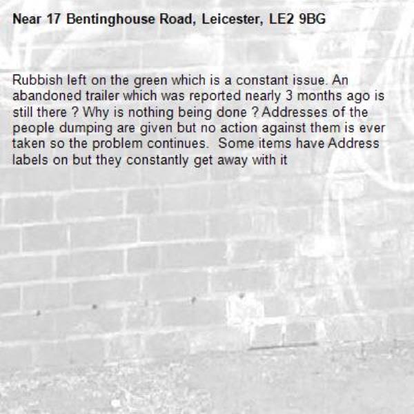 Rubbish left on the green which is a constant issue. An abandoned trailer which was reported nearly 3 months ago is still there ? Why is nothing being done ? Addresses of the people dumping are given but no action against them is ever taken so the problem continues.  Some items have Address labels on but they constantly get away with it-17 Bentinghouse Road, Leicester, LE2 9BG