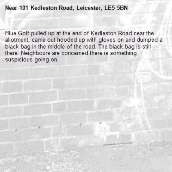 Blue Golf pulled up at the end of Kedleston Road near the allotment, came out hooded up with gloves on and dumped a black bag in the middle of the road. The black bag is still there. Neighbours are concerned there is something suspicious going on. -101 Kedleston Road, Leicester, LE5 5BN