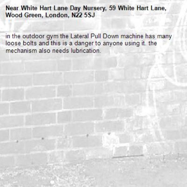 in the outdoor gym the Lateral Pull Down machine has many loose bolts and this is a danger to anyone using it. the mechanism also needs lubrication.-White Hart Lane Day Nursery, 59 White Hart Lane, Wood Green, London, N22 5SJ